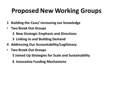 Proposed New Working Groups 1Building the Case/ increasing our knowledge Two Break Out Groups 2New Strategic Emphasis and Directions 3Linking to and Building.