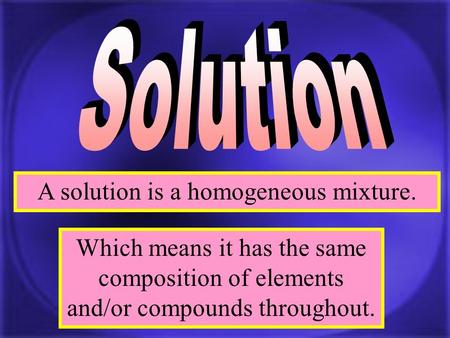 A solution is a homogeneous mixture. Which means it has the same composition of elements and/or compounds throughout.
