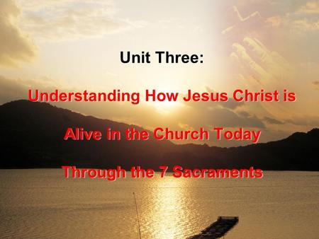 Unit Three: Understanding How Jesus Christ is Alive in the Church Today Through the 7 Sacraments.