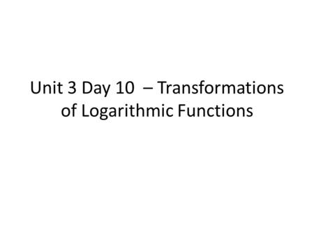 Unit 3 Day 10 – Transformations of Logarithmic Functions.