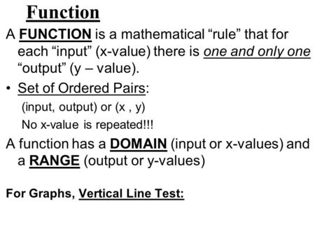 Function A FUNCTION is a mathematical “rule” that for each “input” (x-value) there is one and only one “output” (y – value). Set of Ordered Pairs: (input,