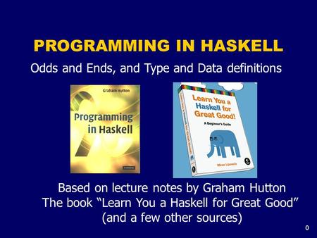 0 PROGRAMMING IN HASKELL Based on lecture notes by Graham Hutton The book “Learn You a Haskell for Great Good” (and a few other sources) Odds and Ends,