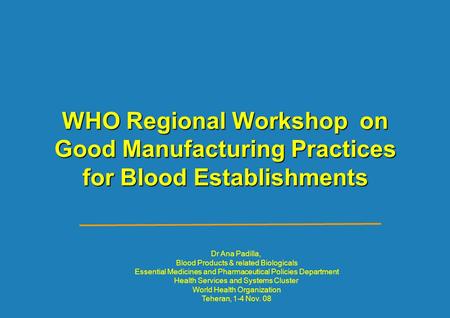 WHO Regional Workshop on Good Manufacturing Practices for Blood Establishments Dr Ana Padilla, Blood Products & related Biologicals Essential Medicines.