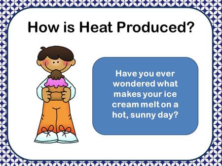 How is Heat Produced? Have you ever wondered what makes your ice cream melt on a hot, sunny day?