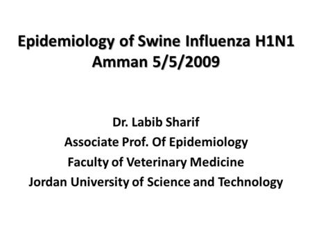 Epidemiology of Swine Influenza H1N1 Amman 5/5/2009 Dr. Labib Sharif Associate Prof. Of Epidemiology Faculty of Veterinary Medicine Jordan University of.
