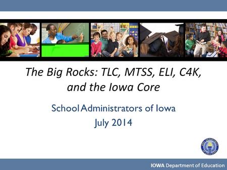 The Big Rocks: TLC, MTSS, ELI, C4K, and the Iowa Core School Administrators of Iowa July 2014 IOWA Department of Education.