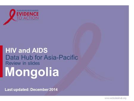 Www.aidsdatahub.org HIV and AIDS Data Hub for Asia-Pacific Review in slides Mongolia Last updated: December 2014.
