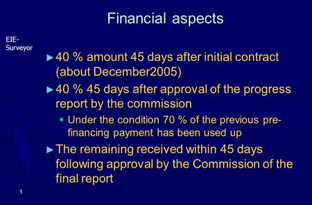 EIE- Surveyor 1 Financial aspects ► 40 % amount 45 days after initial contract (about December2005) ► 40 % 45 days after approval of the progress report.
