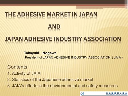 Contents 1. Activity of JAIA 2. Statistics of the Japanese adhesive market 3. JAIA’s efforts in the environmental and safety measures Takayuki Nogawa President.