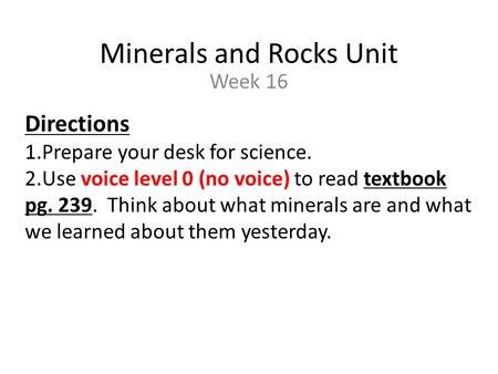 Minerals and Rocks Unit Week 16 Directions 1.Prepare your desk for science. 2.Use voice level 0 (no voice) to read textbook pg. 239. Think about what minerals.
