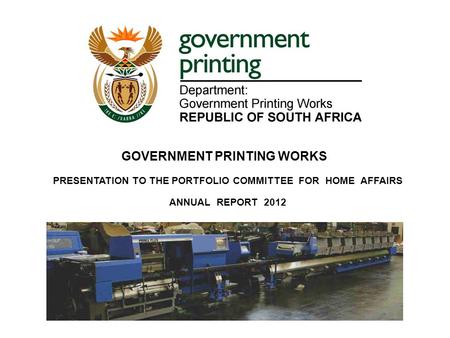 PRESENTATION TO THE PORTFOLIO COMMITTEE FOR HOME AFFAIRS ANNUAL REPORT 2012 9 October 2012 GOVERNMENT PRINTING WORKS.