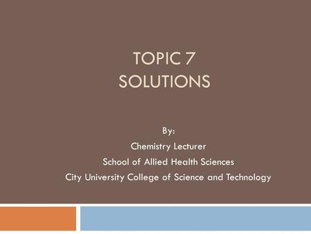 TOPIC 7 SOLUTIONS By: Chemistry Lecturer School of Allied Health Sciences City University College of Science and Technology.
