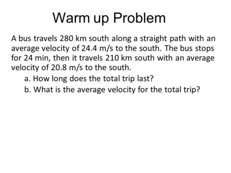 Warm up Problem A bus travels 280 km south along a straight path with an average velocity of 24.4 m/s to the south. The bus stops for 24 min, then it travels.