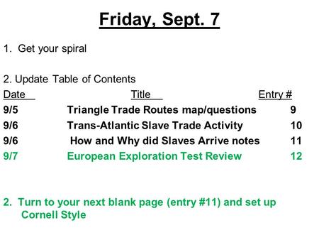 Friday, Sept. 7 1. Get your spiral 2. Update Table of Contents DateTitleEntry # 9/5Triangle Trade Routes map/questions9 9/6Trans-Atlantic Slave Trade Activity10.