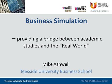 Business Simulation – providing a bridge between academic studies and the “Real World” Mike Ashwell Teesside University Business School.