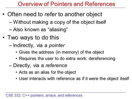 CSE 332: C++ pointers, arrays, and references Overview of Pointers and References Often need to refer to another object –Without making a copy of the object.