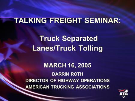 TALKING FREIGHT SEMINAR: Truck Separated Lanes/Truck Tolling MARCH 16, 2005 DARRIN ROTH DIRECTOR OF HIGHWAY OPERATIONS AMERICAN TRUCKING ASSOCIATIONS.