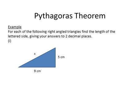 Pythagoras Theorem Example For each of the following right angled triangles find the length of the lettered side, giving your answers to 2 decimal places.