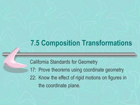 7.5 Composition Transformations California Standards for Geometry 17: Prove theorems using coordinate geometry 22: Know the effect of rigid motions on.