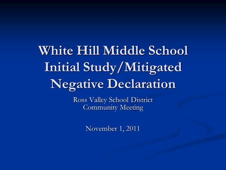 White Hill Middle School Initial Study/Mitigated Negative Declaration Ross Valley School District Community Meeting November 1, 2011.
