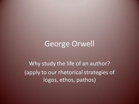 George Orwell Why study the life of an author? (apply to our rhetorical strategies of logos, ethos, pathos)