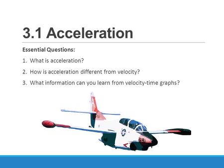 3.1 Acceleration Essential Questions: 1. What is acceleration? 2. How is acceleration different from velocity? 3. What information can you learn from velocity-time.