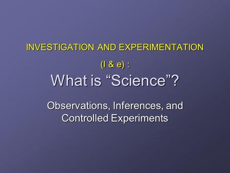 INVESTIGATION AND EXPERIMENTATION (I & e) : What is “Science”? Observations, Inferences, and Controlled Experiments.