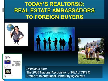 TODAY’S REALTORS®: REAL ESTATE AMBASSADORS TO FOREIGN BUYERS Highlights from The 2008 National Association of REALTORS ® Profile of International Home.