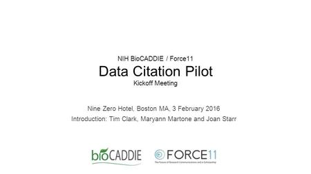 NIH BioCADDIE / Force11 Data Citation Pilot Kickoff Meeting Nine Zero Hotel, Boston MA, 3 February 2016 Introduction: Tim Clark, Maryann Martone and Joan.