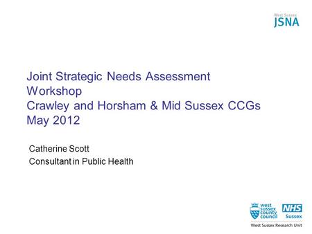 Joint Strategic Needs Assessment Workshop Crawley and Horsham & Mid Sussex CCGs May 2012 Catherine Scott Consultant in Public Health.