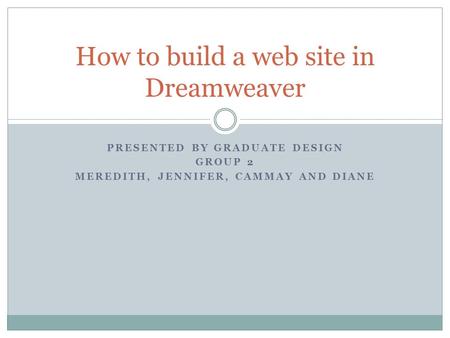 PRESENTED BY GRADUATE DESIGN GROUP 2 MEREDITH, JENNIFER, CAMMAY AND DIANE How to build a web site in Dreamweaver.