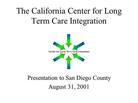The California Center for Long Term Care Integration Presentation to San Diego County August 31, 2001.