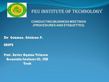 FEU INSTITUTE OF TECHNOLOGY CONDUCTING BUSINESS MEETINGS (PROCEDURES AND ETIQUETTES) De Guzman, Erickson P. ENSP2 Prof. Xavier Aquino Velasco Associate/Lecturer.