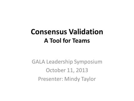 Consensus Validation A Tool for Teams GALA Leadership Symposium October 11, 2013 Presenter: Mindy Taylor.