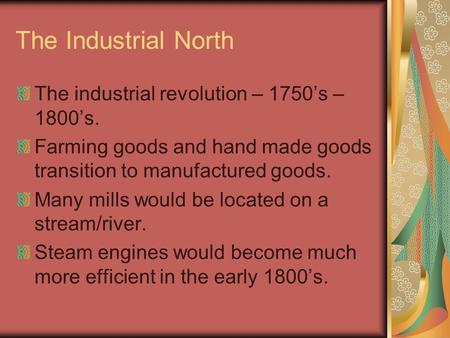 The Industrial North The industrial revolution – 1750’s – 1800’s. Farming goods and hand made goods transition to manufactured goods. Many mills would.