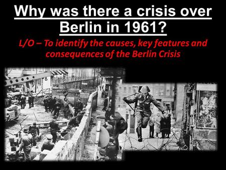 Why was there a crisis over Berlin in 1961? L/O – To identify the causes, key features and consequences of the Berlin Crisis.