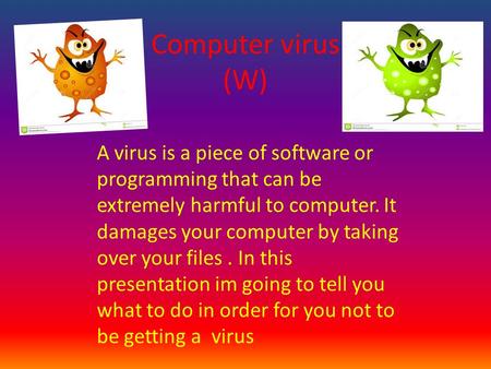 Computer virus (W). A virus is a piece of software or programming that can be extremely harmful to computer. It damages your computer by taking over your.