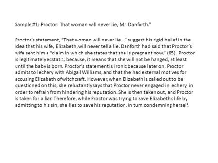 Sample #1: Proctor: That woman will never lie, Mr. Danforth.” Proctor’s statement, “That woman will never lie…” suggest his rigid belief in the idea that.