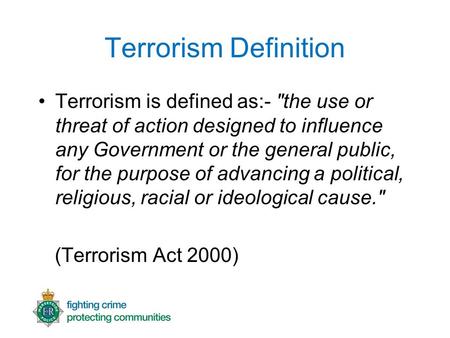 Terrorism Definition Terrorism is defined as:- the use or threat of action designed to influence any Government or the general public, for the purpose.