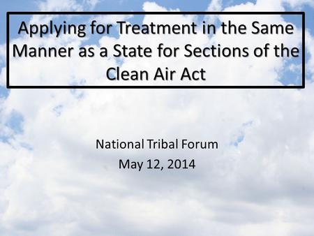 Applying for Treatment in the Same Manner as a State for Sections of the Clean Air Act National Tribal Forum May 12, 2014.