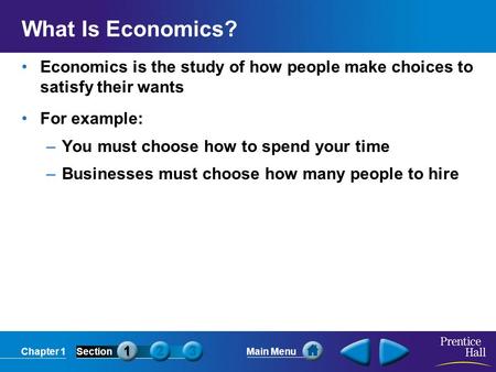 Chapter 1SectionMain Menu What Is Economics? Economics is the study of how people make choices to satisfy their wants For example: –You must choose how.