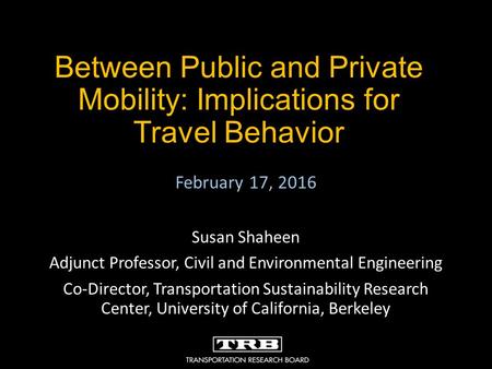 Between Public and Private Mobility: Implications for Travel Behavior February 17, 2016 Susan Shaheen Adjunct Professor, Civil and Environmental Engineering.