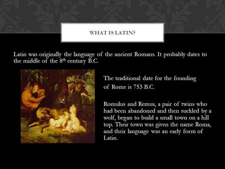 Latin was originally the language of the ancient Romans. It probably dates to the middle of the 8 th century B.C. The traditional date for the founding.