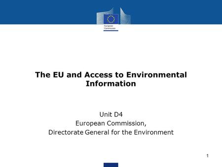 The EU and Access to Environmental Information Unit D4 European Commission, Directorate General for the Environment 1.