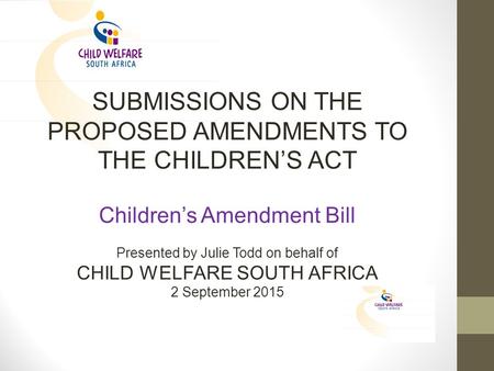 SUBMISSIONS ON THE PROPOSED AMENDMENTS TO THE CHILDREN’S ACT Children’s Amendment Bill Presented by Julie Todd on behalf of CHILD WELFARE SOUTH AFRICA.