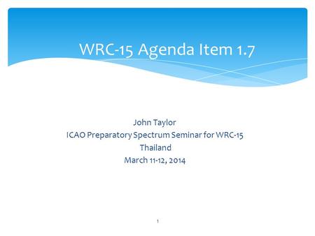 John Taylor ICAO Preparatory Spectrum Seminar for WRC-15 Thailand March 11-12, 2014 WRC-15 Agenda Item 1.7 1.