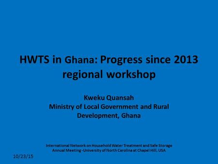 HWTS in Ghana : Progress since 2013 regional workshop Kweku Quansah Ministry of Local Government and Rural Development, Ghana 10/23/15 International Network.