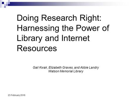 23 February 2016 Doing Research Right: Harnessing the Power of Library and Internet Resources Gail Kwak, Elizabeth Graves, and Abbie Landry Watson Memorial.