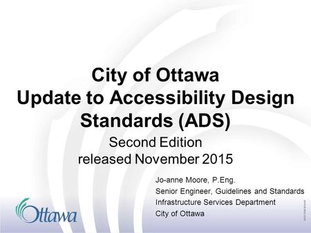 City of Ottawa Update to Accessibility Design Standards (ADS) Second Edition released November 2015 Jo-anne Moore, P.Eng. Senior Engineer, Guidelines and.
