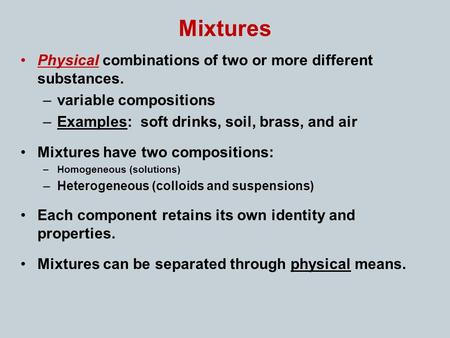 Mixtures Physical combinations of two or more different substances. –variable compositions –Examples: soft drinks, soil, brass, and air Mixtures have two.